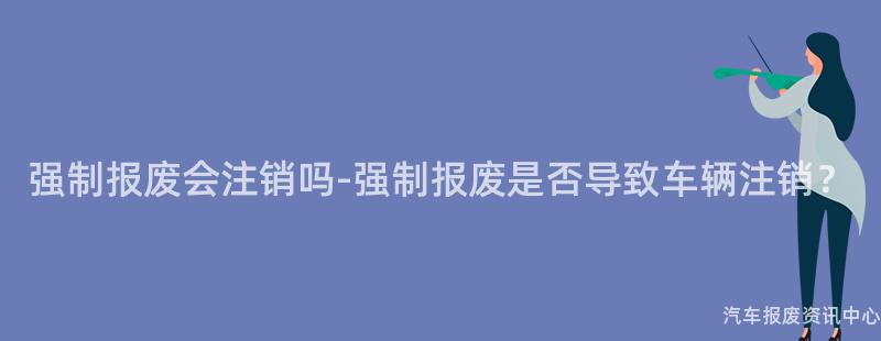 强制报废会注销吗-强制报废是否导致车辆注销？