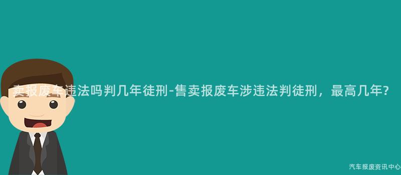 卖报废车违法吗判几年徒刑-售卖报废车涉违法判徒刑，最高几年?