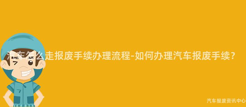 汽车怎么走报废手续办理流程-如何办理汽车报废手续？