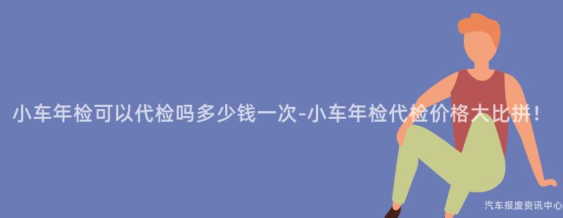小车年检可以代检吗多少钱一次-小车年检代检价格大比拼！