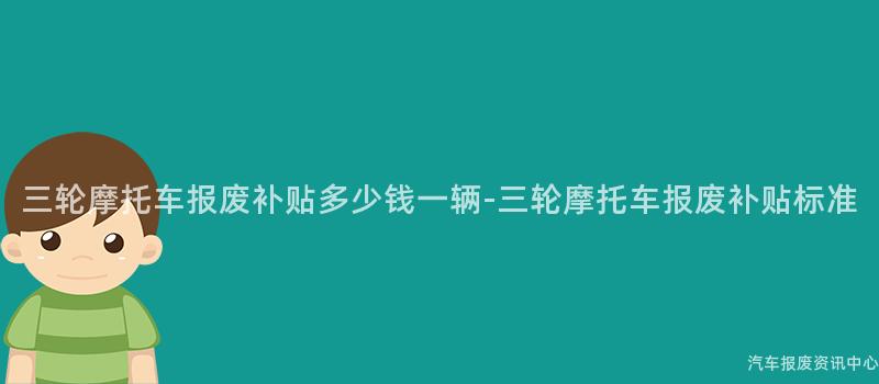 三轮摩托车报废补贴多少钱一辆-三轮摩托车报废补贴标准