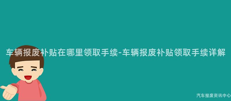 车辆报废补贴在哪里领取手续-车辆报废补贴领取手续详解
