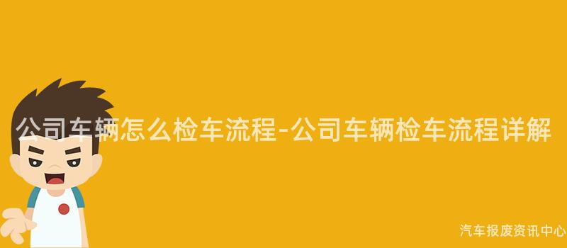公司车辆怎么检车流程-公司车辆检车流程详解