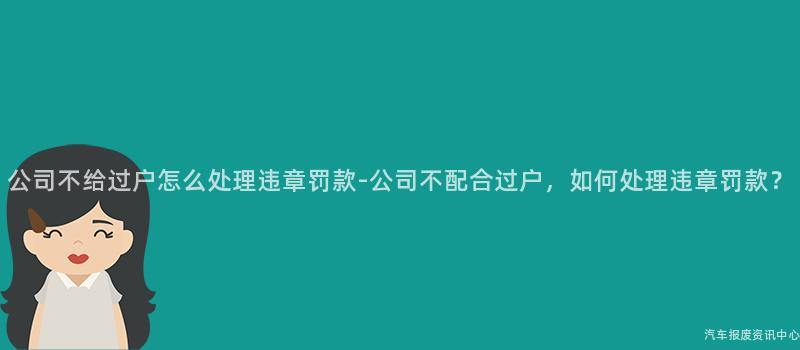 公司不给过户怎么处理违章罚款-公司不配合过户，如何处理违章罚款？