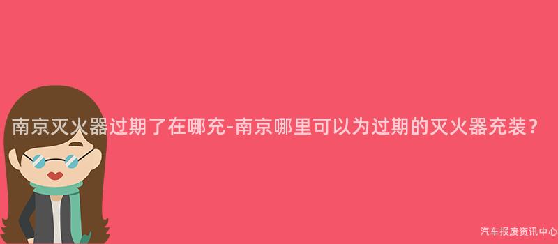 南京灭火器过期了在哪充-南京哪里可以为过期的灭火器充装？