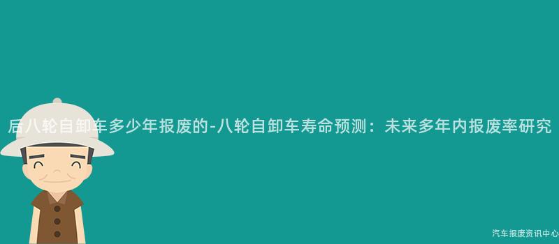 后八轮自卸车多少年报废的-八轮自卸车寿命预测：未来多年内报废率研究