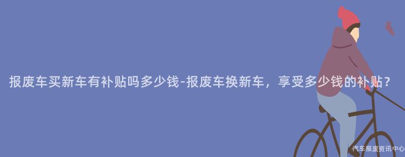 报废车买新车有补贴吗多少钱-报废车换新车，享受多少钱的补贴？