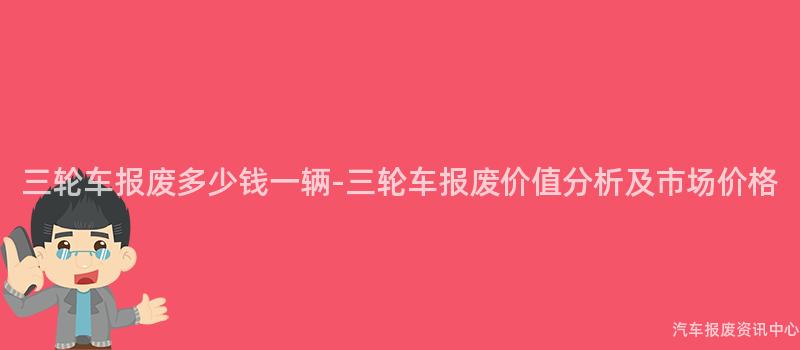 三轮车报废多少钱一辆-三轮车报废价值分析及市场价格