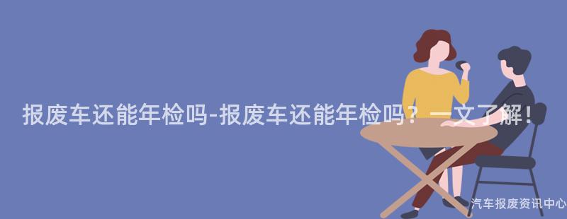 报废车还能年检吗-报废车还能年检吗？一文了解！
