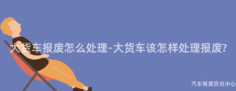 大货车报废怎么处理-大货车该怎样处理报废?