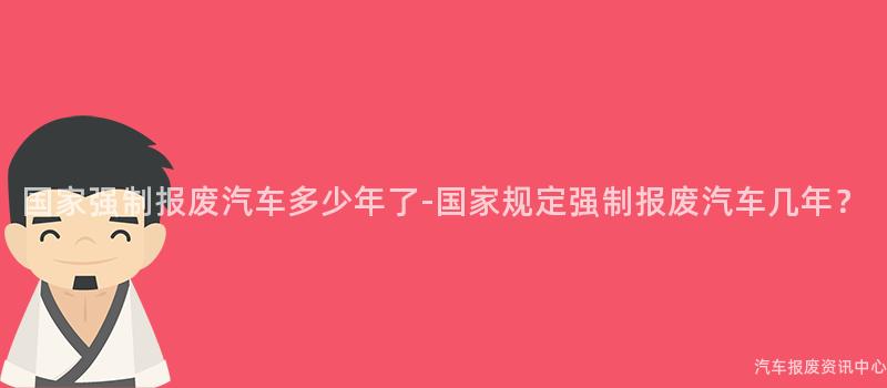 国家强制报废汽车多少年了-国家规定强制报废汽车几年？