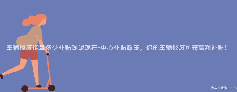 车辆报废能拿多少补贴钱呢现在-中心补贴政策，你的车辆报废可获高额补贴！