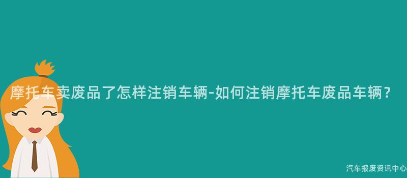 摩托车卖废品了怎样注销车辆-如何注销摩托车废品车辆？