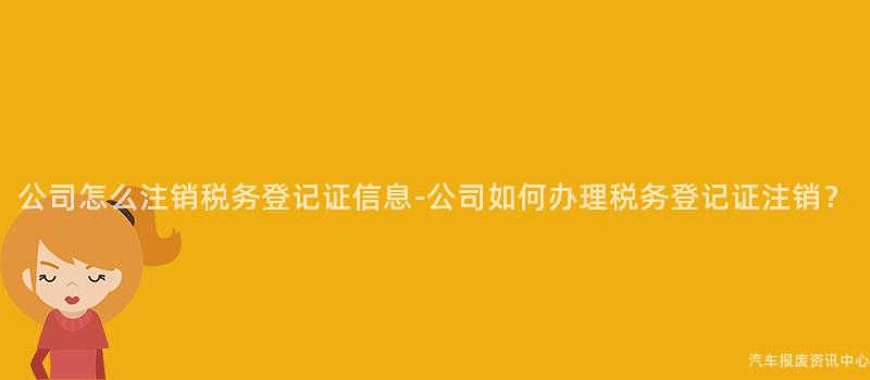 公司怎么注销税务登记证信息-公司如何办理税务登记证注销？