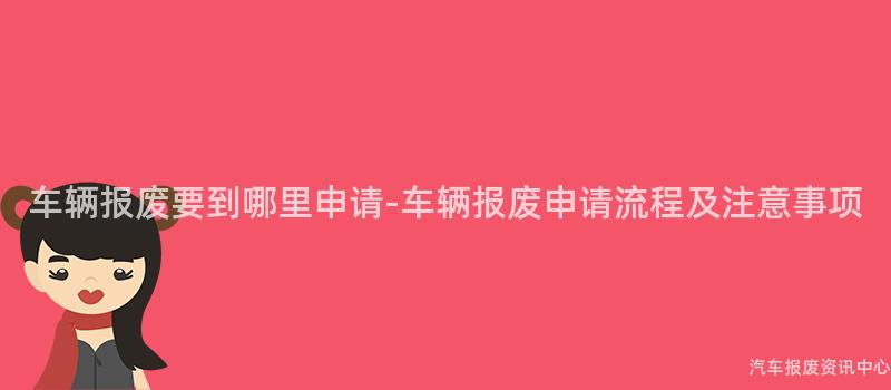 车辆报废要到哪里申请-车辆报废申请流程及注意事项