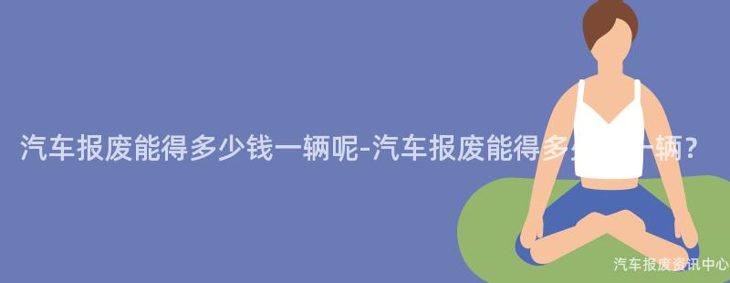汽车报废能得多少钱一辆呢-汽车报废能得多少钱一辆？