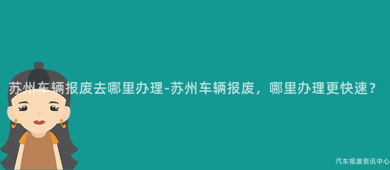 苏州车辆报废去哪里办理-苏州车辆报废，哪里办理更快速？