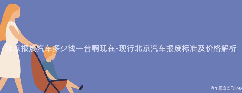 北京报废汽车多少钱一台啊现在-现行北京汽车报废标准及价格解析