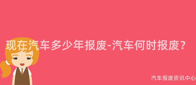 现在汽车多少年报废-汽车何时报废？