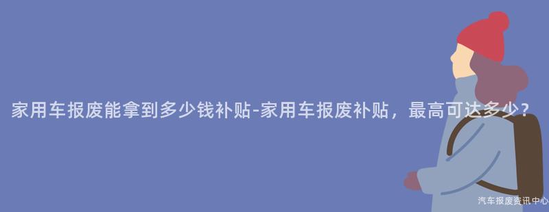 家用车报废能拿到多少钱补贴-家用车报废补贴，最高可达多少？