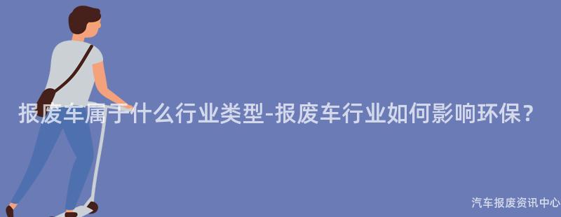 报废车属于什么行业类型-报废车行业如何影响环保？
