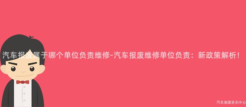 汽车报废属于哪个单位负责维修-汽车报废维修单位负责：新政策解析！