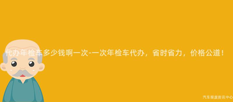 代办年检车多少钱啊一次-一次年检车代办，省时省力，价格公道！