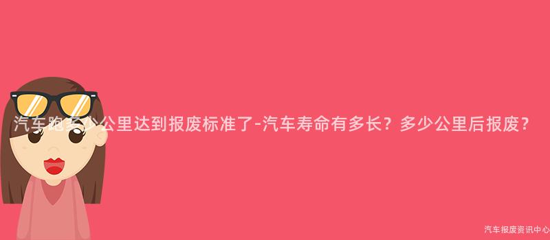 汽车跑多少公里达到报废标准了-汽车寿命有多长？多少公里后报废？