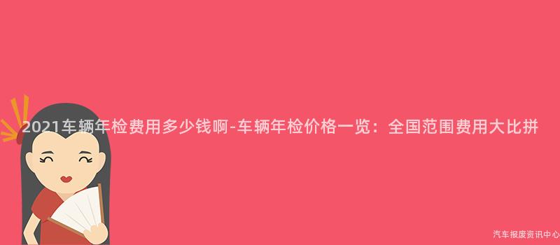2021车辆年检费用多少钱啊-车辆年检价格一览：全国范围费用大比拼