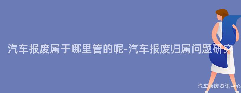 汽车报废属于哪里管的呢-汽车报废归属问题研究