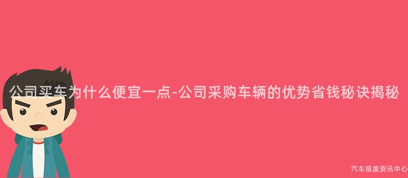 公司买车为什么便宜一点-公司采购车辆的优势省钱秘诀揭秘