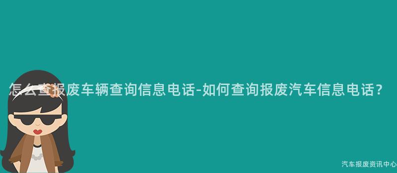 怎么查报废车辆查询信息电话-如何查询报废汽车信息电话？