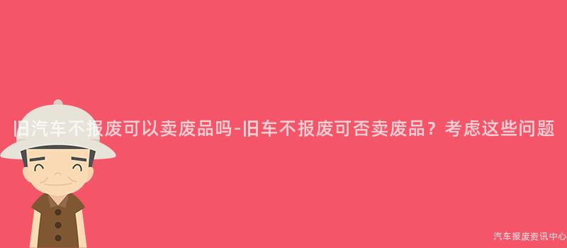 旧汽车不报废可以卖废品吗-旧车不报废可否卖废品？考虑这些问题