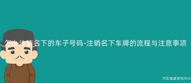 怎么注销名下的车子号码-注销名下车牌的流程与注意事项