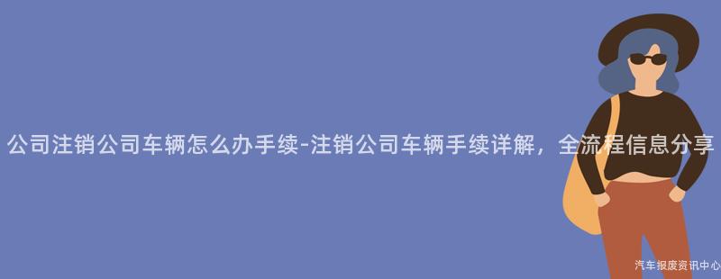 公司注销公司车辆怎么办手续-注销公司车辆手续详解，全流程信息分享