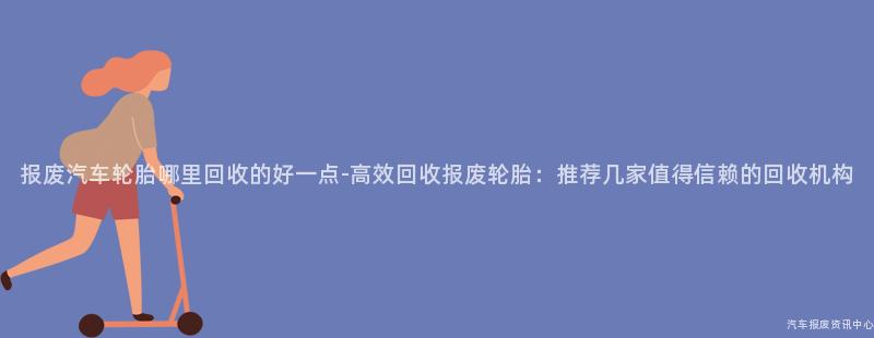 报废汽车轮胎哪里回收的好一点-高效回收报废轮胎：推荐几家值得信赖的回收机构