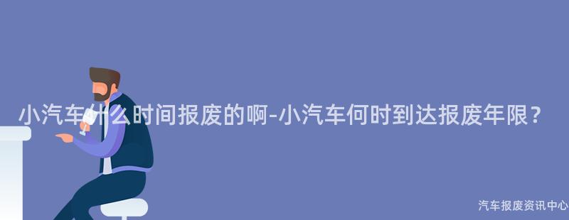 小汽车什么时间报废的啊-小汽车何时到达报废年限？