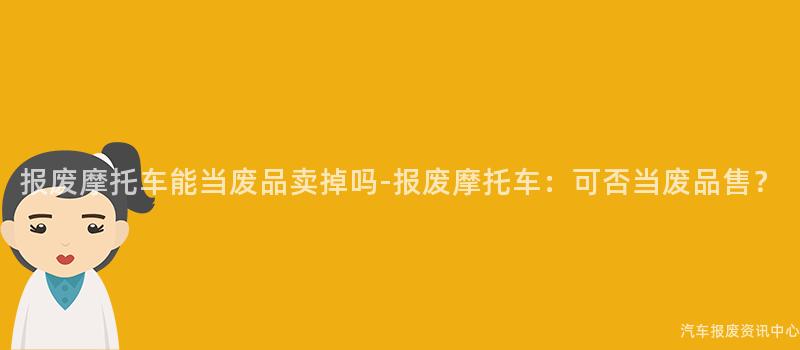 报废摩托车能当废品卖掉吗-报废摩托车：可否当废品售？