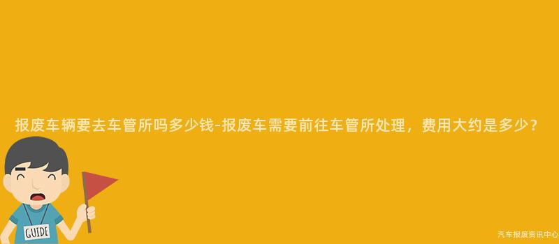 报废车辆要去车管所吗多少钱-报废车需要前往车管所处理，费用大约是多少？