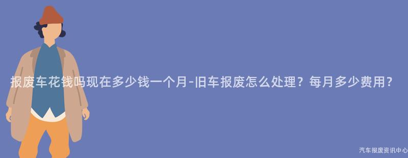 报废车花钱吗现在多少钱一个月-旧车报废怎么处理？每月多少费用？