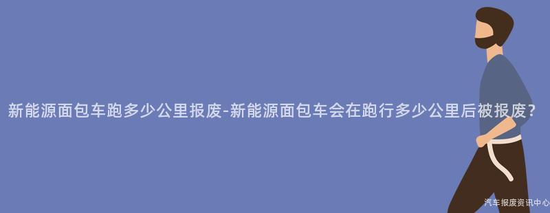 新能源面包车跑多少公里报废-新能源面包车会在跑行多少公里后被报废？