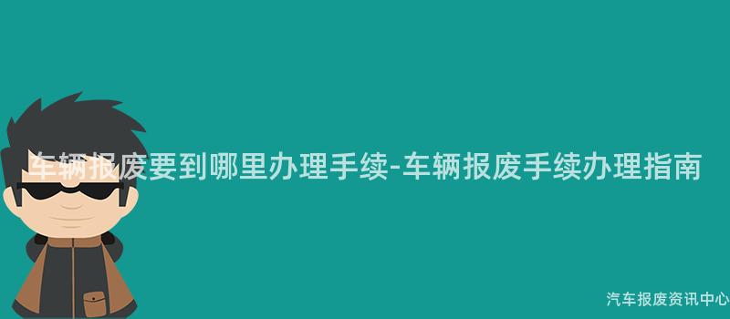 车辆报废要到哪里办理手续-车辆报废手续办理指南