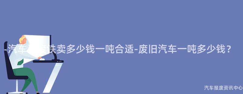 汽车当废铁卖多少钱一吨合适-废旧汽车一吨多少钱？