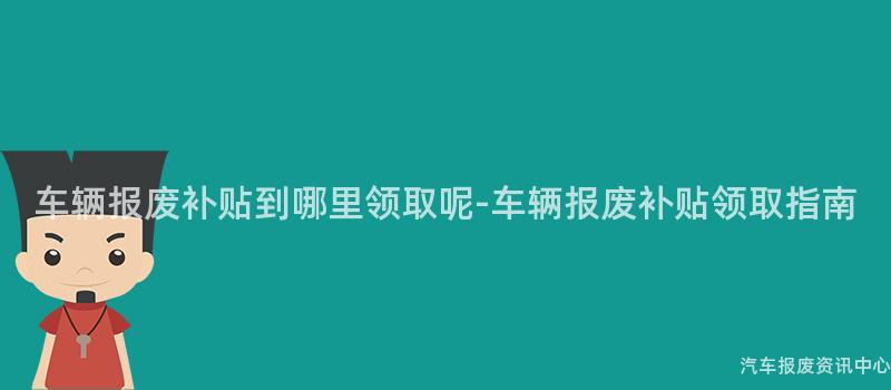 车辆报废补贴到哪里领取呢-车辆报废补贴领取指南
