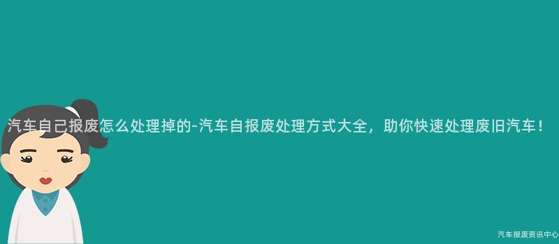 汽车自己报废怎么处理掉的-汽车自报废处理方式大全，助你快速处理废旧汽车！