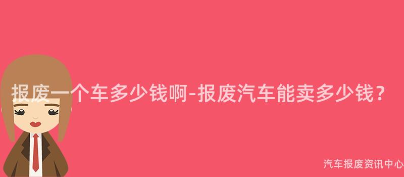 报废一个车多少钱啊-报废汽车能卖多少钱？